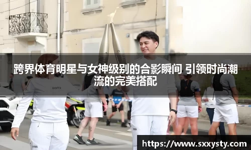 跨界体育明星与女神级别的合影瞬间 引领时尚潮流的完美搭配