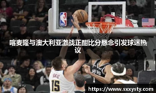 喀麦隆与澳大利亚激战正酣比分悬念引发球迷热议