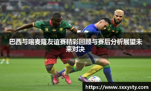 巴西与喀麦隆友谊赛精彩回顾与赛后分析展望未来对决